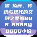 嫩槡搡舞，传统与现代的交融之美嫩BBB槡BBBB搡BBBB小说  第1张