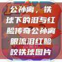 公孙离，铁球下的泪与红脸传奇公孙离眼流泪红脸咬铁球图片  第1张