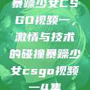 暴躁少女CSGO视频一，激情与技术的碰撞暴躁少女csgo视频一4集  第1张