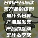日韩产品与欧美产品的区别是什么日韩产品和欧美产品的区别是什么李思  第1张