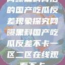 网曝黑料背后的国产吃瓜反差现象探究网曝黑料国产吃瓜反差不卡一区二区在线观看不卡  第1张
