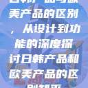 日韩产品与欧美产品的区别，从设计到功能的深度探讨日韩产品和欧美产品的区别知乎  第1张