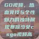 暴躁少女CSGO视频，热血竞技与个性魅力的独特展现暴躁少女csgo视频高清观看  第1张