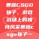 暴躁CSGO妹子，游戏战场上的独特风采暴躁csgo妹子一  第1张