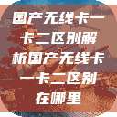 国产无线卡一卡二区别解析国产无线卡一卡二区别在哪里  第1张