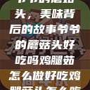 爷爷的蘑菇头，美味背后的故事爷爷的蘑菇头好吃吗鸡腿茹怎么做好吃鸡腿菇头怎么吃  第1张