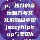 中国 Jazzy Hip-Hop，独特的音乐魅力与文化的融合中国jazzyhiphop与美国hiphop的对比  第1张