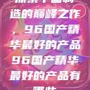 探索中国制造的巅峰之作，96国产精华最好的产品96国产精华最好的产品有哪些  第1张