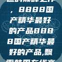 探索中国制造的巅峰之作，8888国产精华最好的产品8888国产精华最好的产品,飘雪韩国在线高清观看3  第1张