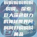 铜铜铜铜铜铜铜铜，探索巨大深色魅力的神秘世界阿阿阿好铜铜铜黄品  第1张