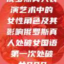 俄罗斯真人表演艺术中的女性角色及其影响俄罗斯真人处破女国语第一次处破女808  第1张