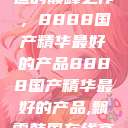 探索中国制造的巅峰之作，8888国产精华最好的产品8888国产精华最好的产品,飘雪韩国在线高清观看3  第1张