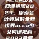 ACCA少女网课视频2023，探索会计领域的全新视界acca少女网课视频2023免费  第1张
