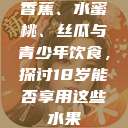香蕉、水蜜桃、丝瓜与青少年饮食，探讨18岁能否享用这些水果  第1张