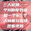 三人轮换，一个B的奇妙旅程一个b三个人换着玩在线观看视频  第1张