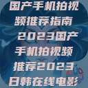 国产手机拍视频推荐指南 2023国产手机拍视频推荐2023日韩在线电影 第1张 国产手机拍视频推荐指南 2023国产手机拍视频推荐2023日韩在线电影 第1张