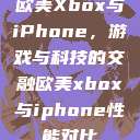 欧美Xbox与iPhone,游戏与科技的交融欧美xbox与iphone性能对比 第1张 欧美Xbox与iPhone,游戏与科技的交融欧美xbox与iphone性能对比 第1张