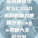 探究暴躁少女与CSGO视频的魅力暴躁少女csgo视频大全 欧少女  第1张