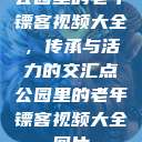 公园里的老年镖客视频大全，传承与活力的交汇点公园里的老年镖客视频大全图片  第1张