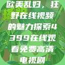欧美乱妇，狂野在线视频的魅力探索4399在线观看免费高清电视剧  第1张