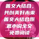 善交大结合,共创美好未来善交大结合原著小说全文免费阅读 第1张 善交大结合,共创美好未来善交大结合原著小说全文免费阅读 第1张