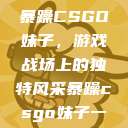 暴躁CSGO妹子，游戏战场上的独特风采暴躁csgo妹子一  第1张