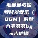 毛多多与独特背景音乐（BGM）的魅力毛多多bgm吉他谱  第1张
