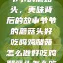 爷爷的蘑菇头，美味背后的故事爷爷的蘑菇头好吃吗鸡腿茹怎么做好吃鸡腿菇头怎么吃  第1张