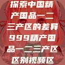 探索中国精产国品一二三产区的差异999精产国品一二三产区区别视频区  第1张