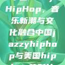中国JazzyHipHop，音乐新潮与文化融合中国jazzyhiphop与美国hiphop的对比  第1张