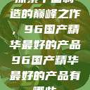 探索中国制造的巅峰之作，96国产精华最好的产品96国产精华最好的产品有哪些  第1张