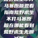 荒野求生不打马赛原版观看指南荒野求生不打马赛原版在哪能看到荒野求生无删减版  第1张