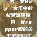 一男一女Rap，音乐中的新潮流碰撞一男一女rapper唱的关于星星的歌  第1张
