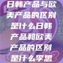 日韩产品与欧美产品的区别是什么日韩产品和欧美产品的区别是什么李思  第1张