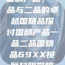 国精产品，一品与二品的卓越国精品探讨国精产品一品二品国精品69XX按摩抖阴学院  第1张