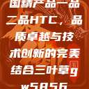 国精产品一品二品HTC，品质卓越与技术创新的完美结合三叶草gw5856  第1张