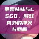 暴躁妹妹与CSGO，游戏内外的冲突与和解  第1张