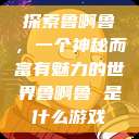 探索鲁啊鲁，一个神秘而富有魅力的世界鲁啊鲁 是什么游戏  第1张