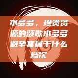 水多多,珍贵资源的颂歌水多多避孕套属于什么档次 第1张 水多多,珍贵资源的颂歌水多多避孕套属于什么档次 第1张