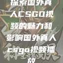 探索国外真人CSGO视频的魅力和影响国外真人csgo视频播放  第1张