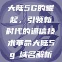 大陆5G的崛起,引领新时代的通信技术革命大陆5g奭域名解析 第1张 大陆5G的崛起,引领新时代的通信技术革命大陆5g奭域名解析 第1张