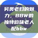 另类老妇的魅力,BBW的独特韵味老人配bbw 第1张 另类老妇的魅力,BBW的独特韵味老人配bbw 第1张