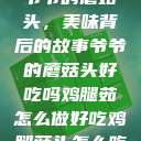 爷爷的蘑菇头，美味背后的故事爷爷的蘑菇头好吃吗鸡腿茹怎么做好吃鸡腿菇头怎么吃  第1张