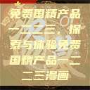 免费国精产品一二二三，探索与体验免费国精产品一二二三漫画  第1张