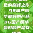 探索中国制造的巅峰之作，96国产精华最好的产品96国产精华最好的产品有哪些  第1张