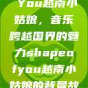 Shape of You越南小姑娘，音乐跨越国界的魅力shapeofyou越南小姑娘的背景故事  第1张