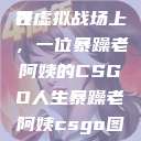 暴躁老阿姨的CSGO世界
在虚拟战场上，一位暴躁老阿姨的CSGO人生暴躁老阿姨csgo图片高清在线观看  第1张