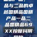 国精产品，一品与二品的卓越国精品国精产品一品二品国精品69XX按摩抖阴学院  第1张