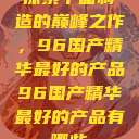 探索中国制造的巅峰之作，96国产精华最好的产品96国产精华最好的产品有哪些  第1张