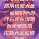 在线观看免费高清视频大全,追剧的新时代方式在线观看免费高清视频大全追剧网页 第1张 在线观看免费高清视频大全,追剧的新时代方式在线观看免费高清视频大全追剧网页 第1张